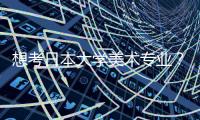 想考日本大学美术专业？你一定要知道这些？